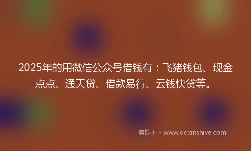 2025年的用微信公众号借钱有：飞猪钱包、现金点点、通天贷、借款易行、云钱快贷等。