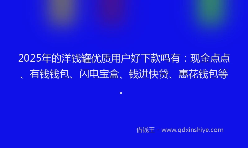 2025年的洋钱罐优质用户好下款吗有：现金点点、有钱钱包、闪电宝盒、钱进快贷、惠花钱包等。