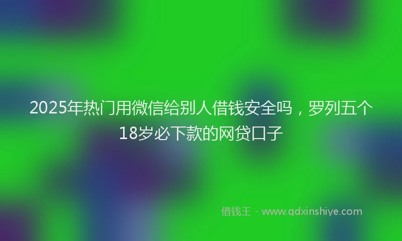 2025年热门用微信给别人借钱安全吗，罗列五个18岁必下款的网贷口子