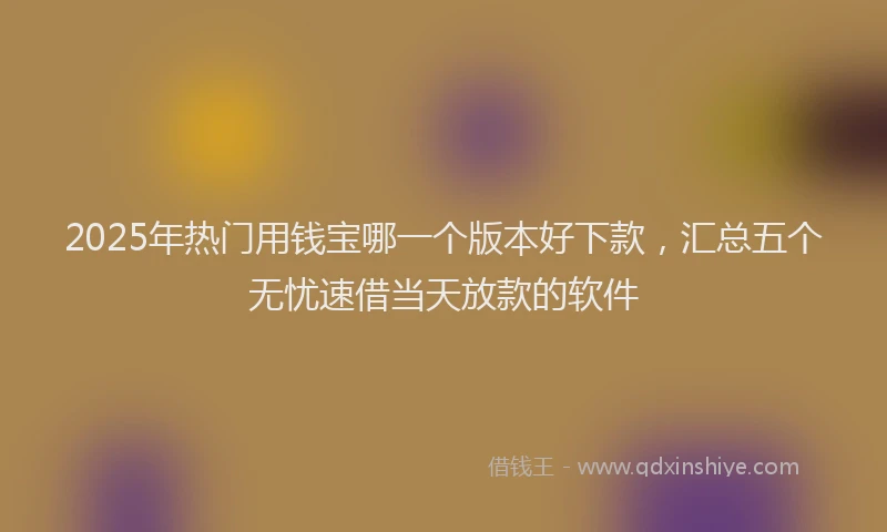 2025年热门用钱宝哪一个版本好下款，汇总五个无忧速借当天放款的软件
