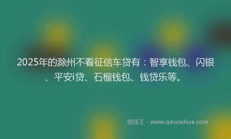 2025年的滁州不看征信车贷有：智享钱包、闪银、平安i贷、石榴钱包、钱贷乐等。
