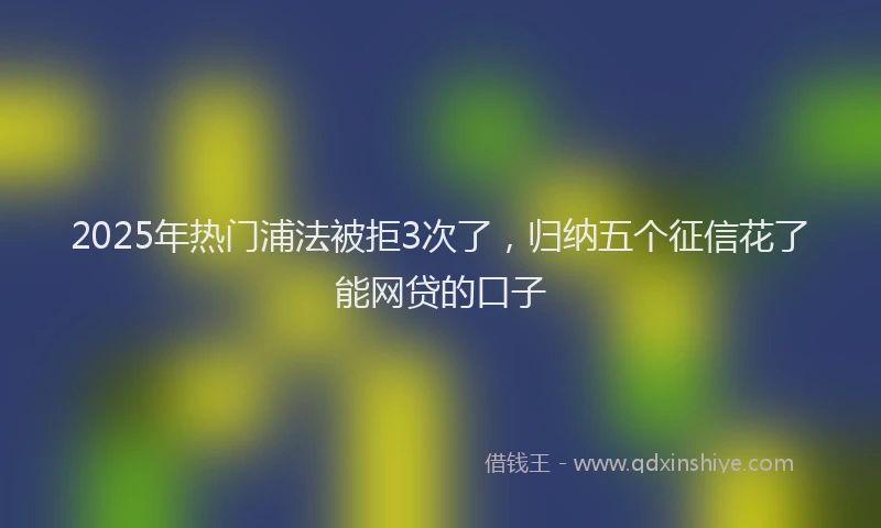 2025年热门浦法被拒3次了，归纳五个征信花了能网贷的口子