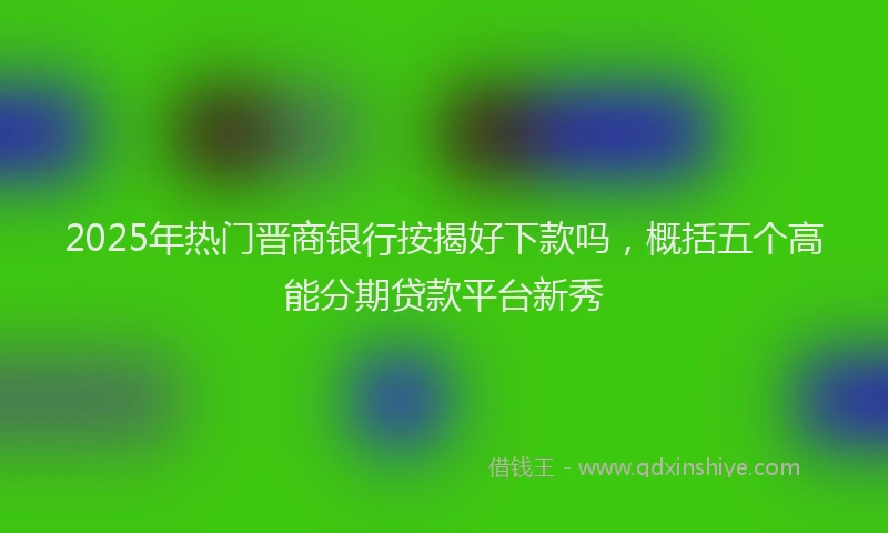 2025年热门晋商银行按揭好下款吗，概括五个高能分期贷款平台新秀