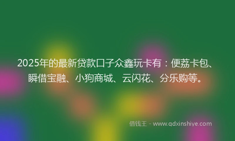 2025年的最新贷款口子众鑫玩卡有：便荔卡包、瞬借宝融、小狗商城、云闪花、分乐购等。