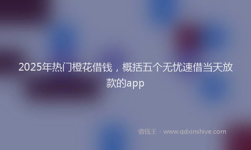 2025年热门橙花借钱，概括五个无忧速借当天放款的app