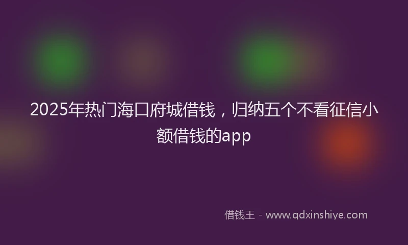2025年热门海口府城借钱，归纳五个不看征信小额借钱的app