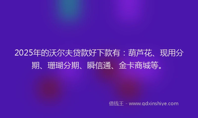 2025年的沃尔夫贷款好下款有：葫芦花、现用分期、珊瑚分期、瞬信通、金卡商城等。