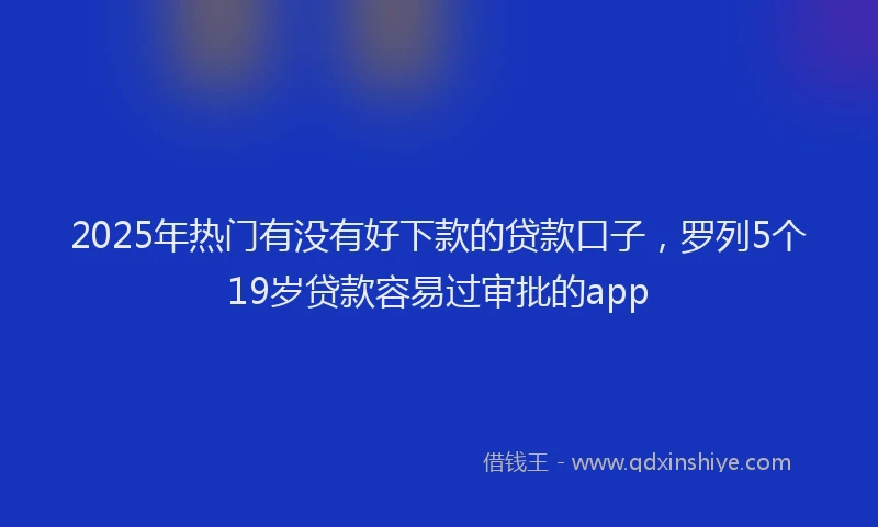 2025年热门有没有好下款的贷款口子，罗列5个19岁贷款容易过审批的app