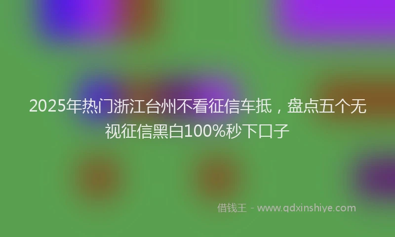 2025年热门浙江台州不看征信车抵，盘点五个无视征信黑白100%秒下口子