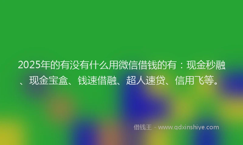 2025年的有没有什么用微信借钱的有：现金秒融、现金宝盒、钱速借融、超人速贷、信用飞等。