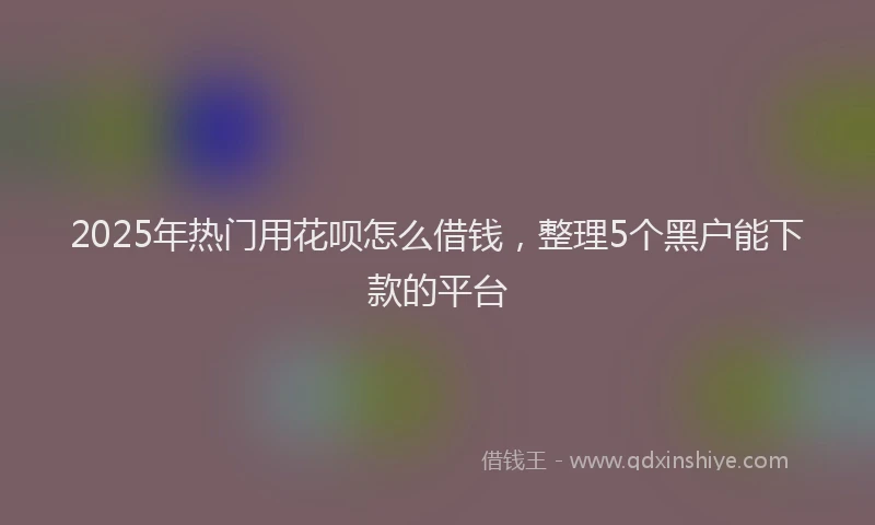 2025年热门用花呗怎么借钱，整理5个黑户能下款的平台