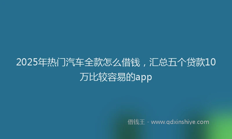 2025年热门汽车全款怎么借钱，汇总五个贷款10万比较容易的app