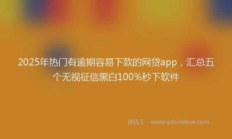 2025年热门有逾期容易下款的网贷app，汇总五个无视征信黑白100%秒下软件