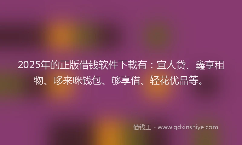 2025年的正版借钱软件下载有：宜人贷、鑫享租物、哆来咪钱包、够享借、轻花优品等。