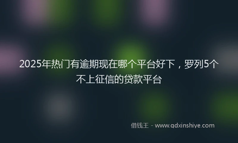 2025年热门有逾期现在哪个平台好下，罗列5个不上征信的贷款平台