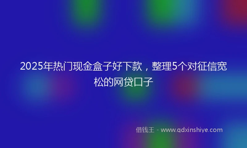 2025年热门现金盒子好下款，整理5个对征信宽松的网贷口子