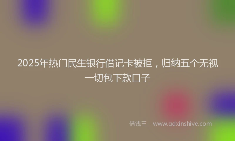 2025年热门民生银行借记卡被拒，归纳五个无视一切包下款口子