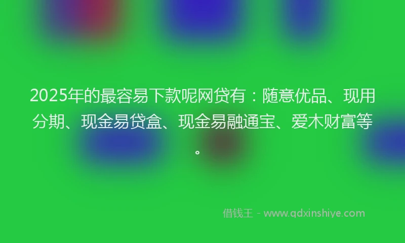 2025年的最容易下款呢网贷有：随意优品、现用分期、现金易贷盒、现金易融通宝、爱木财富等。