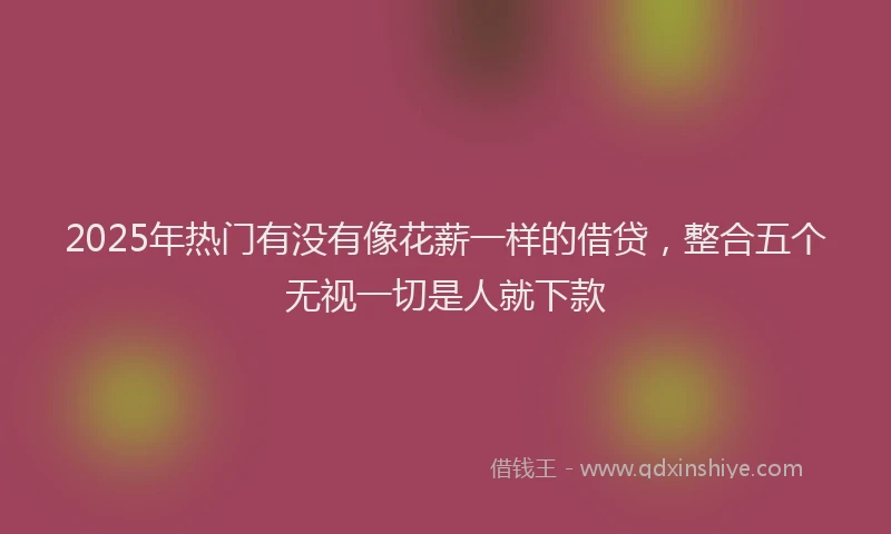 2025年热门有没有像花薪一样的借贷，整合五个无视一切是人就下款