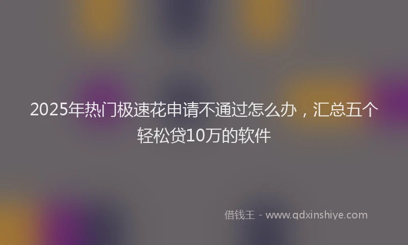 2025年热门极速花申请不通过怎么办，汇总五个轻松贷10万的软件