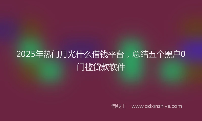 2025年热门月光什么借钱平台，总结五个黑户0门槛贷款软件