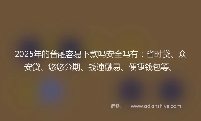 2025年的普融容易下款吗安全吗有：省时贷、众安贷、悠悠分期、钱速融易、便捷钱包等。