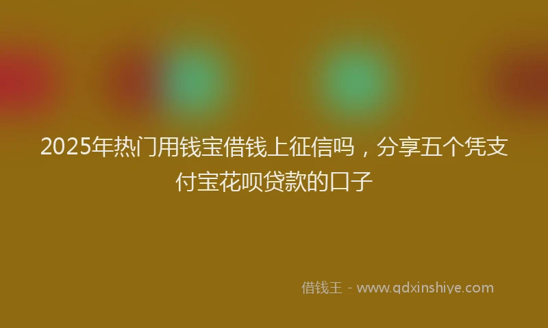 2025年热门用钱宝借钱上征信吗，分享五个凭支付宝花呗贷款的口子