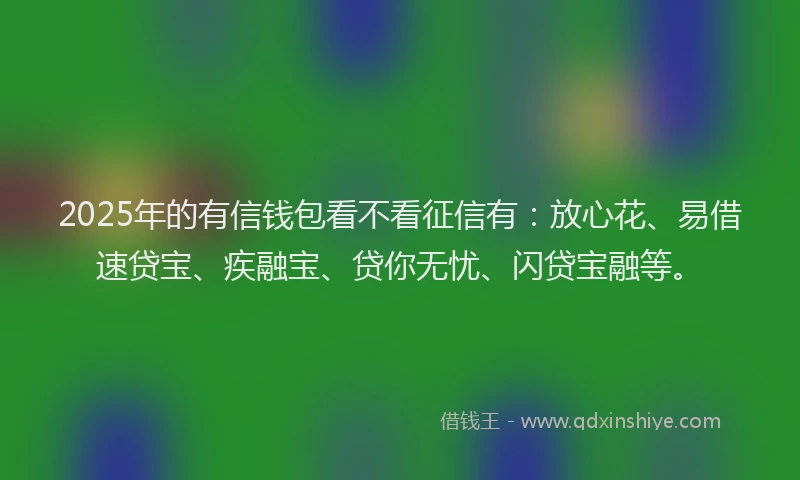 2025年的有信钱包看不看征信有：放心花、易借速贷宝、疾融宝、贷你无忧、闪贷宝融等。
