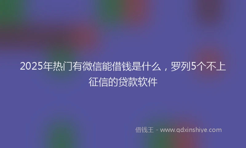2025年热门有微信能借钱是什么，罗列5个不上征信的贷款软件