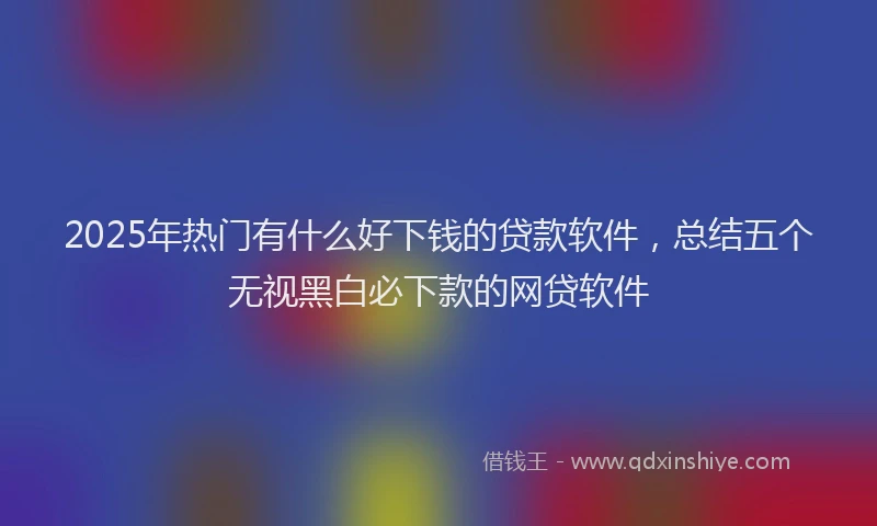2025年热门有什么好下钱的贷款软件，总结五个无视黑白必下款的网贷软件