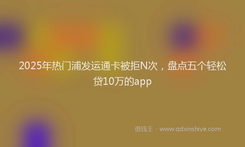 2025年热门浦发运通卡被拒N次，盘点五个轻松贷10万的app
