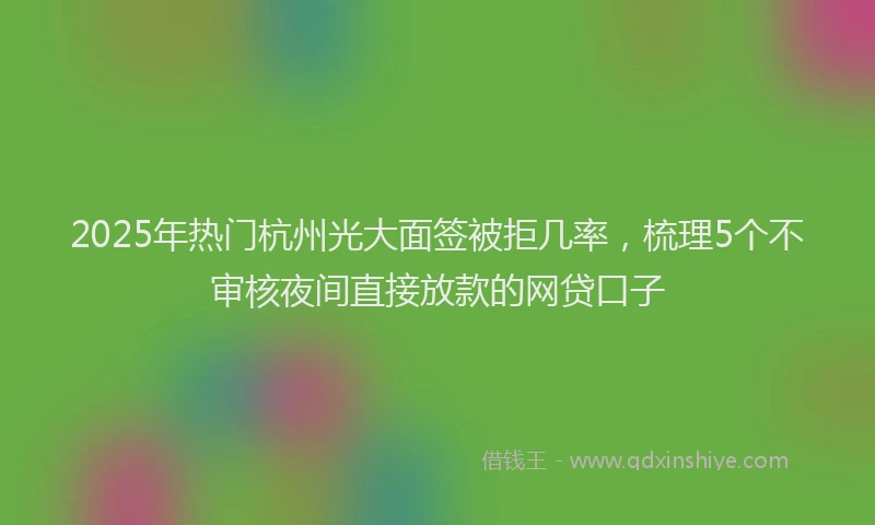 2025年热门杭州光大面签被拒几率，梳理5个不审核夜间直接放款的网贷口子