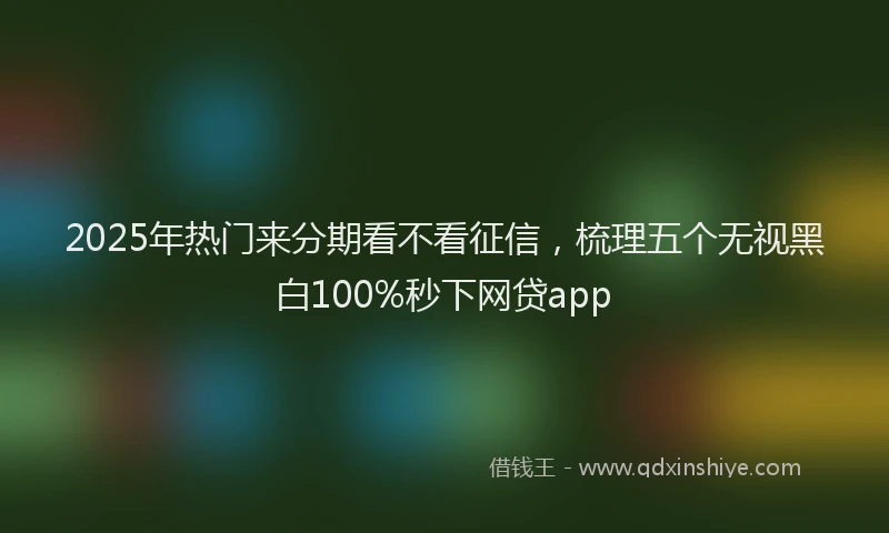 2025年热门来分期看不看征信，梳理五个无视黑白100%秒下网贷app