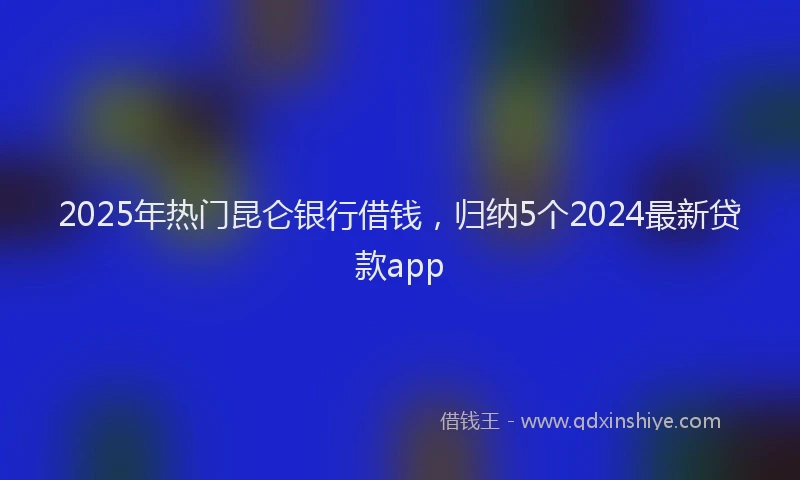 2025年热门昆仑银行借钱，归纳5个2024最新贷款app
