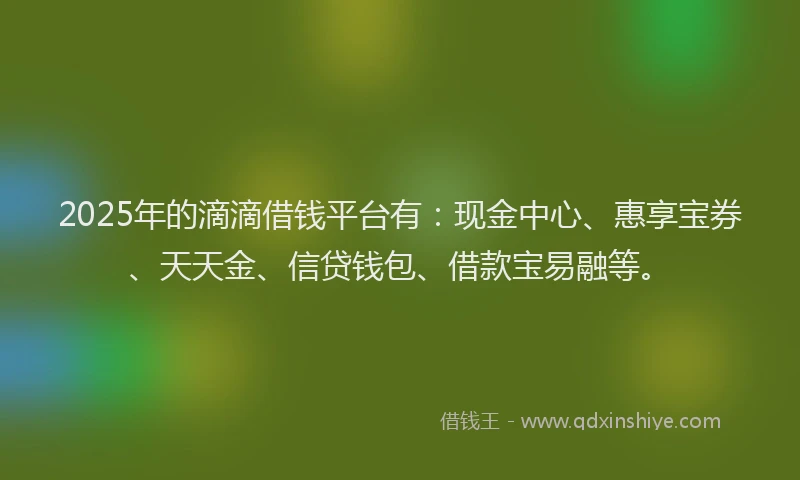 2025年的滴滴借钱平台有：现金中心、惠享宝券、天天金、信贷钱包、借款宝易融等。