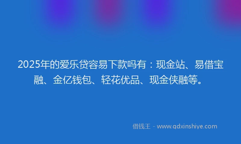 2025年的爱乐贷容易下款吗有：现金站、易借宝融、金亿钱包、轻花优品、现金侠融等。