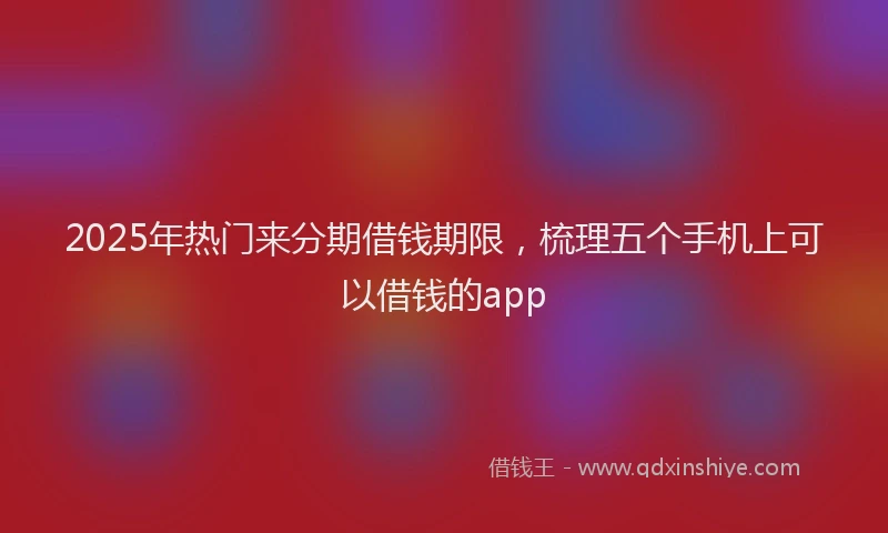 2025年热门来分期借钱期限，梳理五个手机上可以借钱的app