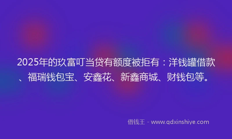 2025年的玖富叮当贷有额度被拒有：洋钱罐借款、福瑞钱包宝、安鑫花、新鑫商城、财钱包等。