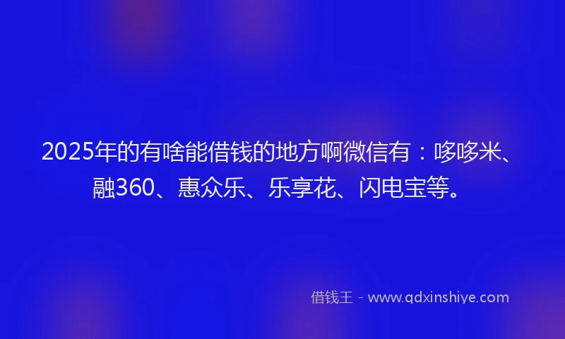 2025年的有啥能借钱的地方啊微信有：哆哆米、融360、惠众乐、乐享花、闪电宝等。