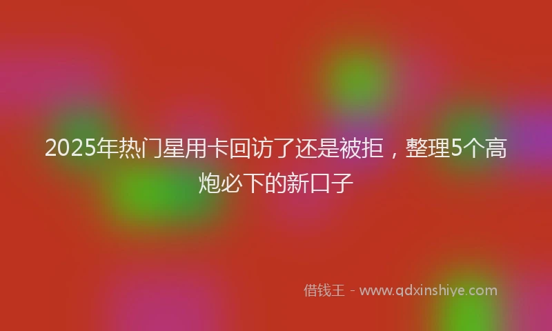 2025年热门星用卡回访了还是被拒，整理5个高炮必下的新口子