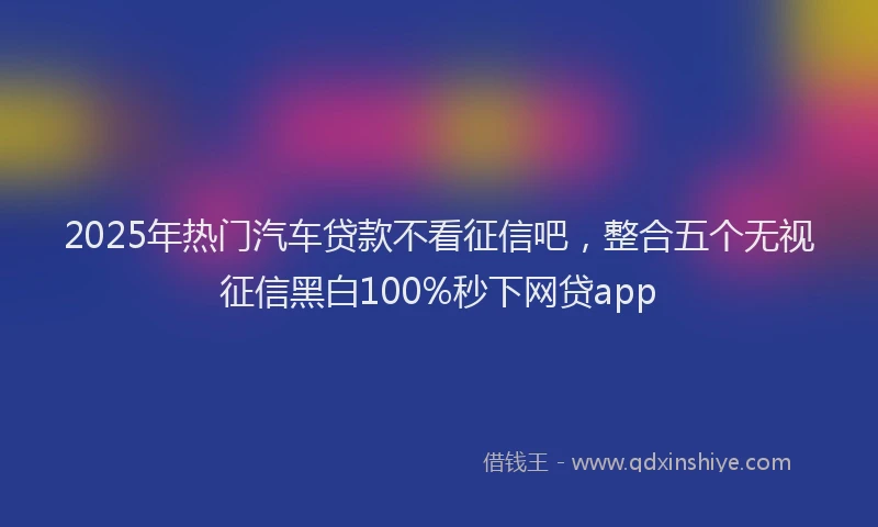 2025年热门汽车贷款不看征信吧，整合五个无视征信黑白100%秒下网贷app