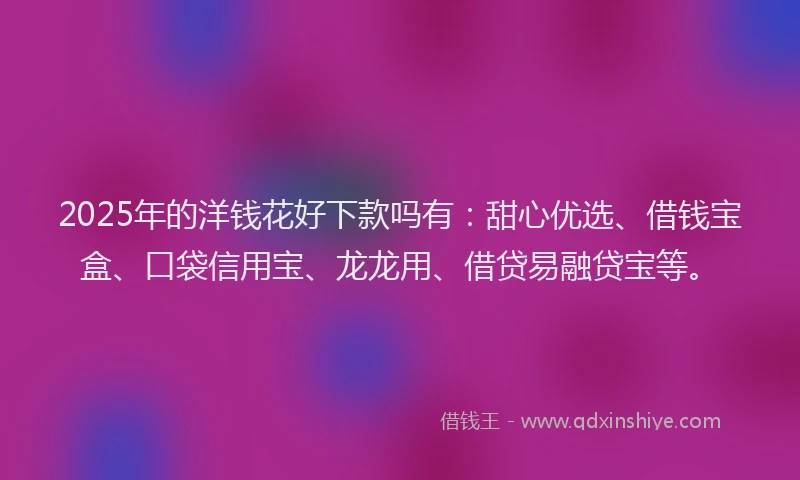 2025年的洋钱花好下款吗有：甜心优选、借钱宝盒、口袋信用宝、龙龙用、借贷易融贷宝等。