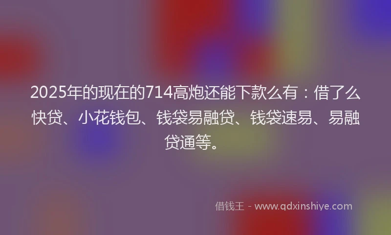 2025年的现在的714高炮还能下款么有：借了么快贷、小花钱包、钱袋易融贷、钱袋速易、易融贷通等。