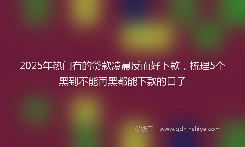 2025年热门有的贷款凌晨反而好下款，梳理5个黑到不能再黑都能下款的口子