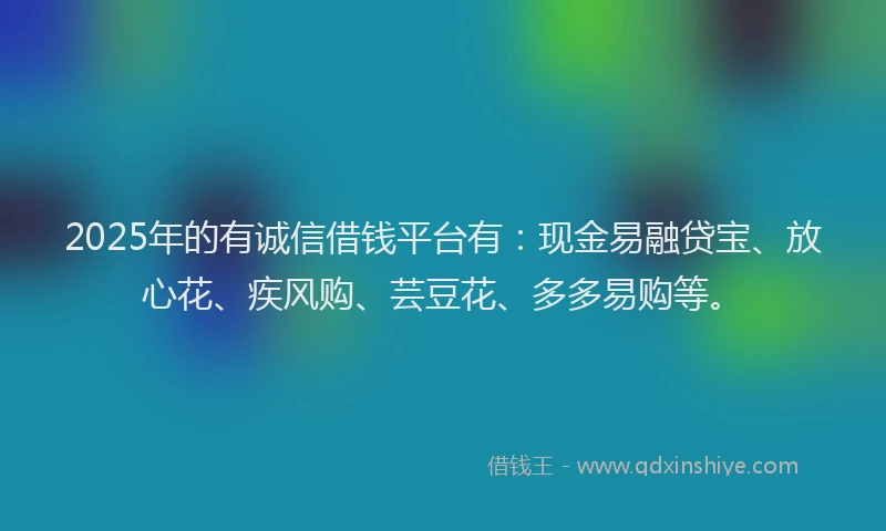 2025年的有诚信借钱平台有：现金易融贷宝、放心花、疾风购、芸豆花、多多易购等。