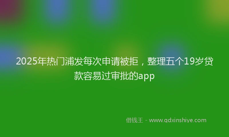 2025年热门浦发每次申请被拒，整理五个19岁贷款容易过审批的app