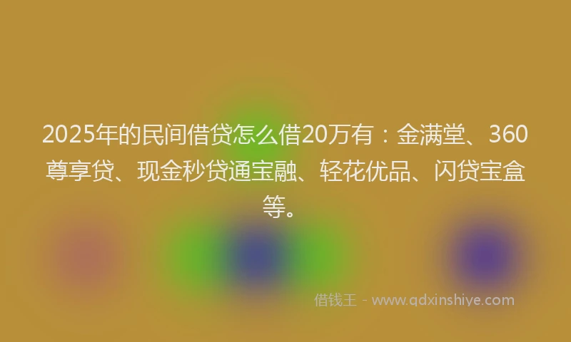 2025年的民间借贷怎么借20万有：金满堂、360尊享贷、现金秒贷通宝融、轻花优品、闪贷宝盒等。
