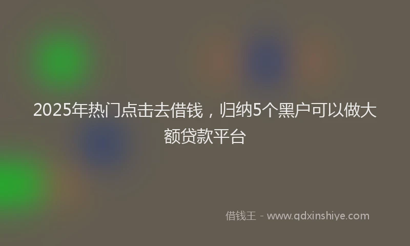 2025年热门点击去借钱，归纳5个黑户可以做大额贷款平台