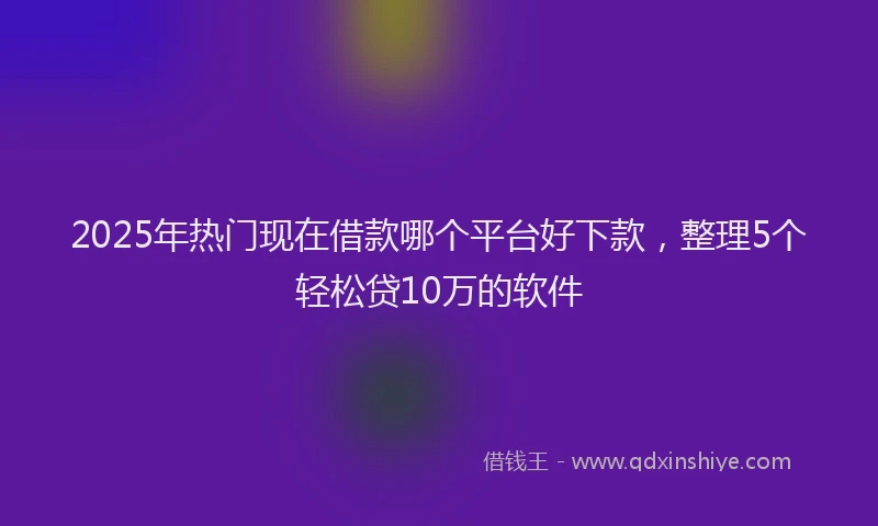 2025年热门现在借款哪个平台好下款，整理5个轻松贷10万的软件