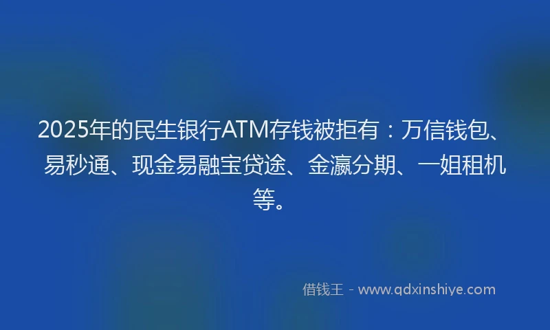 2025年的民生银行ATM存钱被拒有：万信钱包、易秒通、现金易融宝贷途、金瀛分期、一姐租机等。